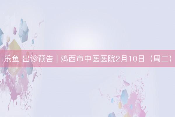 乐鱼 出诊预告 | 鸡西市中医医院2月10日（周二）
