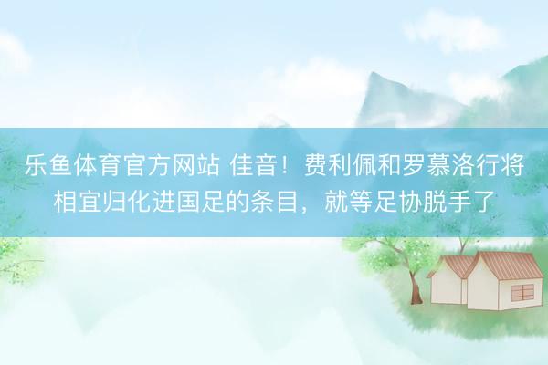 乐鱼体育官方网站 佳音！费利佩和罗慕洛行将相宜归化进国足的条目，就等足协脱手了
