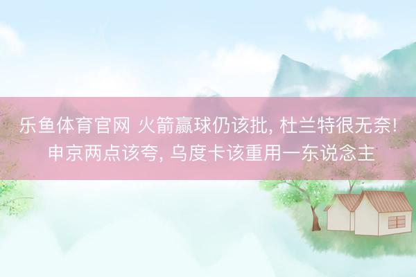 乐鱼体育官网 火箭赢球仍该批， 杜兰特很无奈! 申京两点该夸， 乌度卡该重用一东说念主