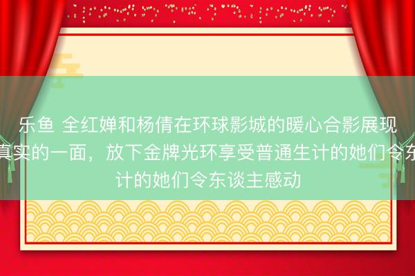 乐鱼 全红婵和杨倩在环球影城的暖心合影展现了指令员真实的一面，放下金牌光环享受普通生计的她们令东谈主感动