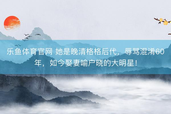 乐鱼体育官网 她是晚清格格后代，辱骂混淆60年，如今娶妻喻户晓的大明星！