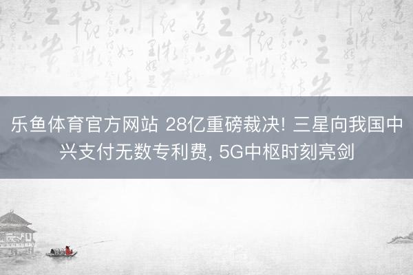 乐鱼体育官方网站 28亿重磅裁决! 三星向我国中兴支付无数专利费, 5G中枢时刻亮剑