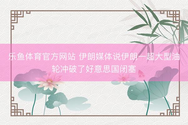 乐鱼体育官方网站 伊朗媒体说伊朗一超大型油轮冲破了好意思国闭塞