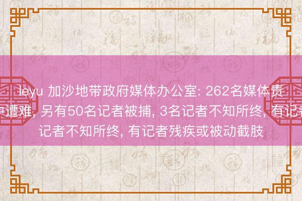 leyu 加沙地带政府媒体办公室: 262名媒体责任者在以军作为中遭难, 另有50名记者被捕, 3名记者不知所终, 有记者残疾或被动截肢